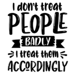 I Don’t Treat People Badly I Treat Them Accordingly